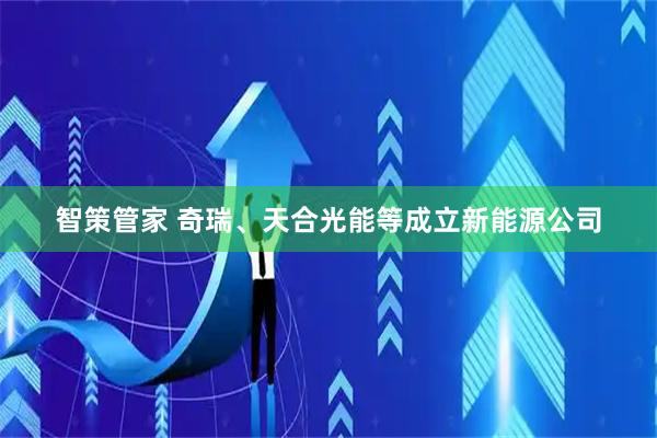 智策管家 奇瑞、天合光能等成立新能源公司