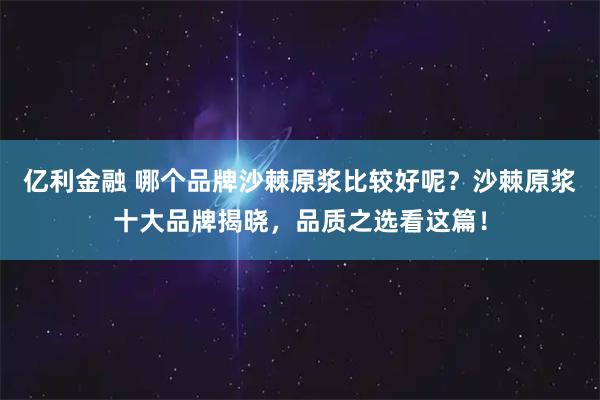 亿利金融 哪个品牌沙棘原浆比较好呢？沙棘原浆十大品牌揭晓，品质之选看这篇！