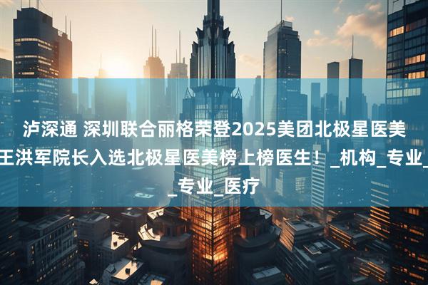 泸深通 深圳联合丽格荣登2025美团北极星医美榜，王洪军院长入选北极星医美榜上榜医生！_机构_专业_医疗