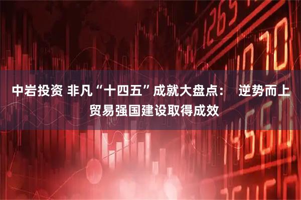 中岩投资 非凡“十四五”成就大盘点：  逆势而上  贸易强国建设取得成效