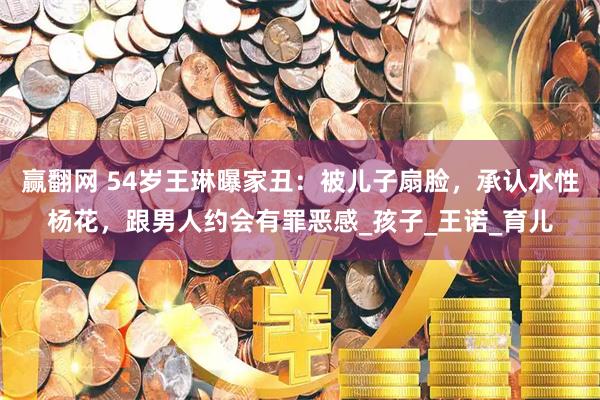 赢翻网 54岁王琳曝家丑：被儿子扇脸，承认水性杨花，跟男人约会有罪恶感_孩子_王诺_育儿