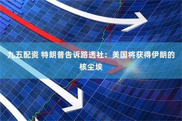 九五配资 特朗普告诉路透社：美国将获得伊朗的核尘埃