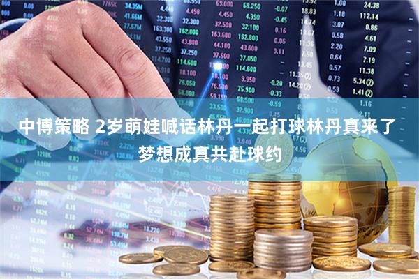 中博策略 2岁萌娃喊话林丹一起打球林丹真来了 梦想成真共赴球约