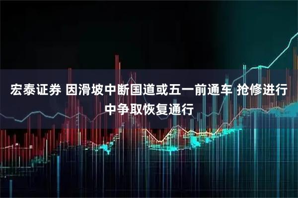 宏泰证券 因滑坡中断国道或五一前通车 抢修进行中争取恢复通行