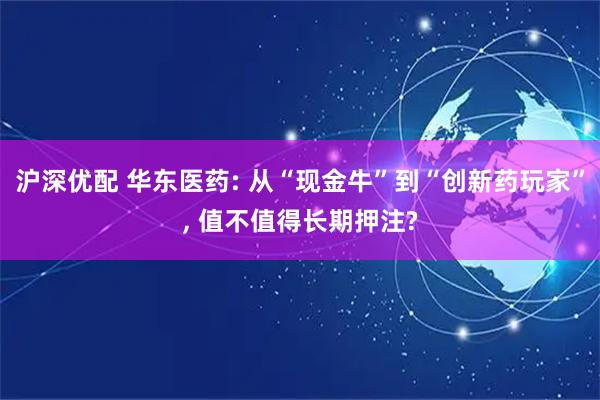 沪深优配 华东医药: 从“现金牛”到“创新药玩家”, 值不值得长期押注?