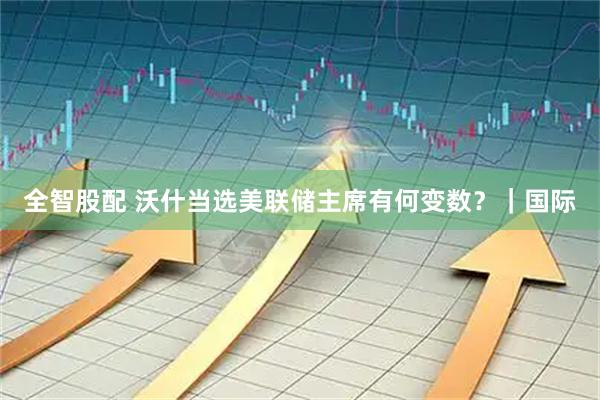 全智股配 沃什当选美联储主席有何变数？｜国际