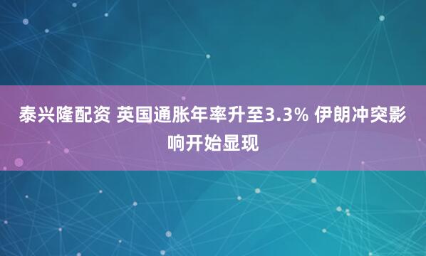 泰兴隆配资 英国通胀年率升至3.3% 伊朗冲突影响开始显现