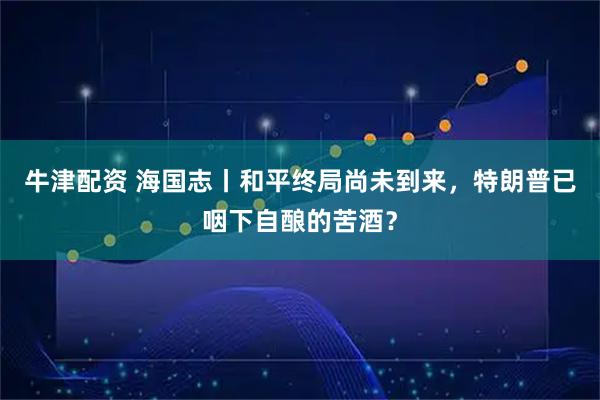 牛津配资 海国志丨和平终局尚未到来，特朗普已咽下自酿的苦酒？