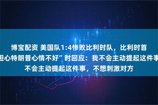 博宝配资 美国队1:4惨败比利时队，比利时首相被问及“是否担心特朗普心情不好”时回应：我不会主动提起这件事，不想刺激对方