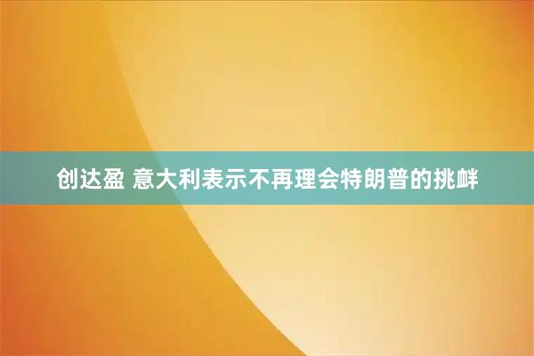 创达盈 意大利表示不再理会特朗普的挑衅