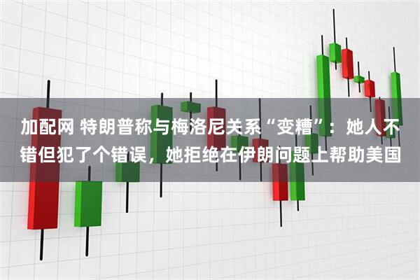加配网 特朗普称与梅洛尼关系“变糟”：她人不错但犯了个错误，她拒绝在伊朗问题上帮助美国