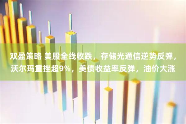 双盈策略 美股全线收跌，存储光通信逆势反弹，沃尔玛重挫超9%，美债收益率反弹，油价大涨