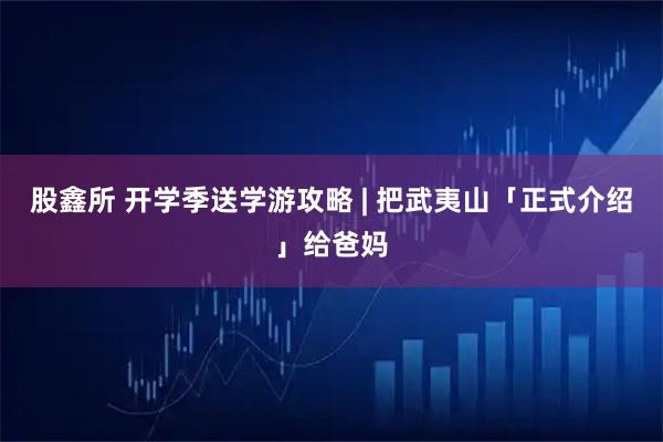 股鑫所 开学季送学游攻略 | 把武夷山「正式介绍」给爸妈